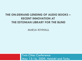 THE ON-DEMAND LENDING OF AUDIO BOOKS   –  RECENT INNOVATION AT  THE ESTONIAN LIBRARY FOR THE BLIND MARJA KIVIHALL Twin Cities Conference  May 13-16, 2009, Helsinki and Turku 