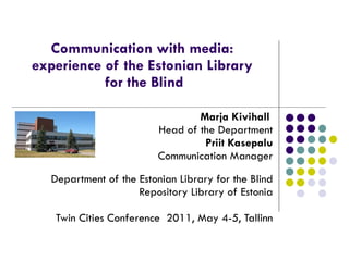 Communication with media:  experience of the Estonian Library  for the Blind Marja Kivihall  Head of the Department Priit Kasepalu   Communication Manager Department of the Estonian Library for the Blind Repository Library of Estonia Twin Cities Conference  2011, May 4-5, Tallinn 