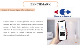 BENCHMARK
Systèmes de Paiement Rapide utilisé par Carrefour
Carrefour a lancé sa nouvelle application avec une fonction de
paiement pour offrir à ses clients une expérience d'achat plus
pratique et fluide. Cette application mobile permet aux
utilisateurs de parcourir les produits disponibles, de créer des
listes de courses, et surtout, d'effectuer des paiements
directement depuis leur téléphone portable
16
 