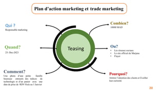 Plan d’action marketing et trade marketing
Teasing
Qui ?
Responsable marketing
Quand?
25- Dec-2023
Comment?
Une photo d’une petite famille
heureuse entourés des indices de
technologie et d’un panier avec une
date de prise de RDV fixée au 1 Janvier
Combien?
10000 MAD
Ou?
• Les réseaux sociaux
• Le site officiel de Marjane
• Flayer
Pourquoi?
Attitrer l’attention des clients et Eveiller
leur curiosité
20
 
