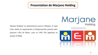 5
Presentation de Marjane Holding
Marjane Holding" est généralement associé à Marjane, Il s'agit
d'une chaîne de supermarchés et d'hypermarchés présente dans
plusieurs villes du Maroc, créer en 1990, Elle appartient au
groupe Al Mada.
 