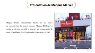 6
Presentation de Marjane Market
Marjane Market (anciennement Acima) est une chaîne
de supermarchés du groupe marocain Marjane Holding. La
société a été créée en 2001 et a ouvert son premier point de
vente à Casablanca, lieu d’implantation de son siège, en 2002.
 