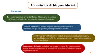 8
Presentation de Marjane Market
La vente : le premier service de Marjane Market, c’est la vente de
différentes catégories des produits directement au client finale.
Services financiers : Certains magasins peuvent offrir des services
financiers tels que des guichets pour le paiement de factures.
Services après-vente : Pour les produits électroniques et électroménagers,
Marjane Market peut offrir des services après-vente, y compris la réparation et
le support technique.
Programmes de fidélité : Marjane Market peut proposer des programmes de
fidélité permettant aux clients de bénéficier de réductions, d'offres spéciales et
de points de fidélité.
Les services :
 