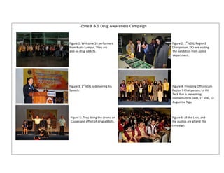Zone 8 & 9 Drug Awareness Campaign 
                                                                         
                                                                                                             
                                                                                                             
                                              Figure 1: Welcome 16 performers                                                                                  Figure 2: 1st VDG, Region3  
                                              from Kuala Lumpur. They are                                                                                          Chairperson, DCs are visiting 
                                              also ex‐drug addicts.                                                                                                          the exhibition from police           
                                                                                                                                                                                             department. 
                                                                                                             
                                                                                                             
                                                                                                             
                                                                                                             
                                                                                                             
                                                                                                             
                                                                                                             
                                                                 st
                                              Figure 3: 1  VDG is delivering his                                                                                    Figure 4: Presiding Officer cum 
                                              Speech.                                                                                                                                Region 3 Chairperson, Ln Hii  
                                                                                                                                                                                             Teck Yun is presenting 
                                                                                                                                                                                             momentum to GOH, 1st VDG, Ln 
                                                                                                                                                                                             Augustine Ngu. 
                                                                                                             
                                                                                                             
                                                                                                             
                                                Figure 5: They doing the drama on                                                                               Figure 6: all the Leos, and 
                                                Causes and effect of drug addicts.                                                                                the publics are attend this              
                                                                                                                                                                                            campaign. 
                                                                                                             
                                                                                                             
                                                                                                             
                                                                                                             
                                                                                                             
                                                                                                             
 