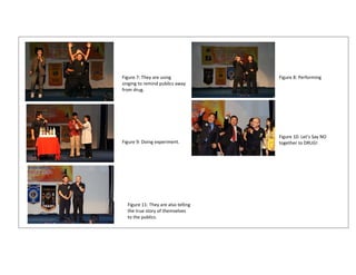  
                               
                               
                               
                               
                               
Figure 7: They are using               Figure 8: Performing 
                               
singing to remind publics away 
from drug.                     
                               
                               
                               
                               
                               
                               
                               
                                       Figure 10: Let’s Say NO 
                               
Figure 9: Doing experiment.            together to DRUG! 
                               
                               
                               
                               
                               
                               
                               
                               
                               
                               
   Figure 11: They are also telling 
                               
   the true story of themselves 
                               
   to the publics.
                               
 