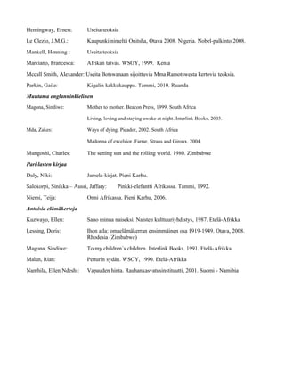 Hemingway, Ernest:         Useita teoksia
Le Clezio, J.M.G.:         Kaupunki nimeltä Onitsha, Otava 2008. Nigeria. Nobel-palkinto 2008.
Mankell, Henning :         Useita teoksia
Marciano, Francesca:       Afrikan taivas. WSOY, 1999. Kenia
Mccall Smith, Alexander: Useita Botswanaan sijoittuvia Mma Ramotswesta kertovia teoksia.
Parkin, Gaile:             Kigalin kakkukauppa. Tammi, 2010. Ruanda
Muutama englanninkielinen
Magona, Sindiwe:           Mother to mother. Beacon Press, 1999. South Africa

                           Living, loving and staying awake at night. Interlink Books, 2003.

Mda, Zakes:                Ways of dying. Picador, 2002. South Africa

                           Madonna of excelsior. Farrar, Straus and Giroux, 2004.

Mungoshi, Charles:         The setting sun and the rolling world. 1980. Zimbabwe
Pari lasten kirjaa
Daly, Niki:                Jamela-kirjat. Pieni Karhu.
Salokorpi, Sinikka – Aussi, Jaffary:     Pinkki-elefantti Afrikassa. Tammi, 1992.
Niemi, Teija:              Onni Afrikassa. Pieni Karhu, 2006.
Antoisia elämäkertoja
Kuzwayo, Ellen:            Sano minua naiseksi. Naisten kulttuuriyhdistys, 1987. Etelä-Afrikka
Lessing, Doris:            Ihon alla: omaelämäkerran ensimmäinen osa 1919-1949. Otava, 2008.
                           Rhodesia (Zimbabwe)
Magona, Sindiwe:           To my children´s children. Interlink Books, 1991. Etelä-Afrikka
Malan, Rian:               Petturin sydän. WSOY, 1990. Etelä-Afrikka
Namhila, Ellen Ndeshi:     Vapauden hinta. Rauhankasvatusinstituutti, 2001. Suomi - Namibia
 