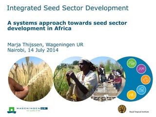 Integrated Seed Sector Development
A systems approach towards seed sector
development in Africa
Marja Thijssen, Wageningen UR
Nairobi, 14 July 2014
 