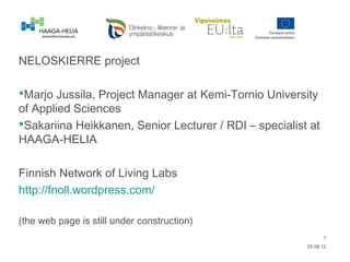 NELOSKIERRE project

Marjo Jussila, Project Manager at Kemi-Tornio University
of Applied Sciences
Sakariina Heikkanen, Senior Lecturer / RDI – specialist at
HAAGA-HELIA

Finnish Network of Living Labs
http://fnoll.wordpress.com/

(the web page is still under construction)
                                                              1
                                                        20.08.12
 
