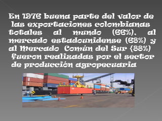 En 1976 buena parte del valor de
 las exportaciones colombianas
totales   al  mundo    (66%),  al
mercado estadounidense (68%) y
al Mercado Común del Sur {88%)
 fueron realizadas por el sector
 de producción agropecuaria
 