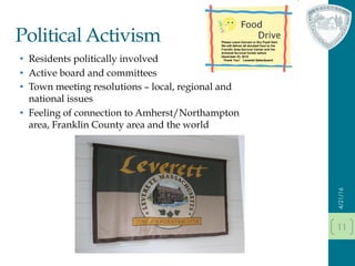 Political Activism
•  Residents politically involved
•  Active board and committees
•  Town meeting resolutions – local, regional and
national issues
•  Feeling of connection to Amherst/Northampton
area, Franklin County area and the world
4/21/16
11
 