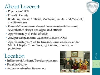 About Leverett
•  Population 1,800
•  Franklin County
•  Bordering Towns: Amherst, Montague, Sunderland, Wendell,
and Shutesbury
•  Form of Government: elected three-member Selectboard,
several other elected and appointed officials
•  Approximately 43 miles of roads
•  2012 per capita income was $36,503 (MassDOR)
•  Approximately 53% of the land in town is classified under
M.G.L. Chapter 61 for forest, agriculture, or recreation
protection.
4/21/16
2
Location
•  Influence of Amherst/Northampton area
•  Franklin County
•  Access to urban but live remote
 