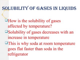 Solubility of gaSeS in liquidS
How is the solubility of gases
affected by temperature?
Solubility of gases decreases with an
increase in temperature
This is why soda at room temperature
goes flat faster than soda in the
refrigerator
 