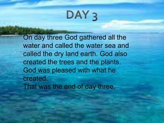 DAY 3On day three God gathered all the water and called the water sea and called the dry land earth. God also created the trees and the plants. God was pleased with what he created.That was the end of day three. 