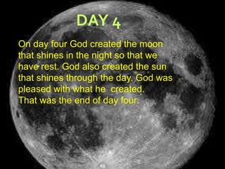 DAY 4On day four God created the moon that shines in the night so that we have rest. God also created the sun that shines through the day. God was pleased with what he  created.That was the end of day four.   