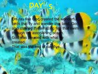 DAY	5On day five God created the wonderful birds that fly and wander the  land. God also created the amazing fish that swim through the astonishing ocean. God was pleased with what he  created.That was the end of day five.