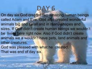 DAY 6On day six God created two amazing human beings called Adam and Eve. God also created wonderful animals big and small and in many shapes and sizes. If God didn’t create human beings we wouldn’t be  living here right now. Also if God didn’t create animals we a wouldn’t have pets, land animals and other creatures. God was pleased with what he  created.That was end of day six.  