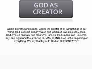 GOD AS CREATORGod is powerful and strong. God is the creator of all living things in our world. God loves us in many ways and God also loves his son Jesus. God created animals, sea creatures, insects, land, moon, sun, universe, sky, day, night and the amazing HUMAN BEING. God is the beginning of everything. We say thank you to God as OUR CREATOR.     