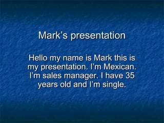 Mark’s presentationMark’s presentation
Hello my name is Mark this isHello my name is Mark this is
my presentation. I’m Mexican.my presentation. I’m Mexican.
I’m sales manager. I have 35I’m sales manager. I have 35
years old and I’m single.years old and I’m single.
 
