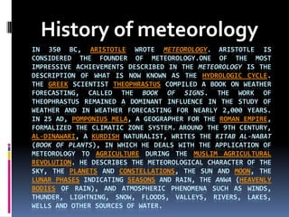 History of meteorology in 350 BC, Aristotle wrote Meteorology.Aristotle is considered the founder of meteorology.Oneof the most impressive achievements described in the Meteorology is the description of what is now known as the hydrologic cycle.The Greek scientist Theophrastus compiled a book on weather forecasting, called the Book of Signs. The work of Theophrastus remained a dominant influence in the study of weather and in weather forecasting for nearly 2,000 years.In 25 AD, PomponiusMela, a geographer for the Roman Empire, formalized the climatic zone system.Around the 9th century, Al-Dinawari, a Kurdish naturalist, writes the Kitab al-Nabat (Book of Plants), in which he deals with the application of meteorology to agriculture during the Muslim Agricultural Revolution. He describes the meteorological character of the sky, the planets and constellations, the sun and moon, the lunar phases indicating seasons and rain, the anwa (heavenly bodies of rain), and atmospheric phenomena such as winds, thunder, lightning, snow, floods, valleys, rivers, lakes, wells and other sources of water. 