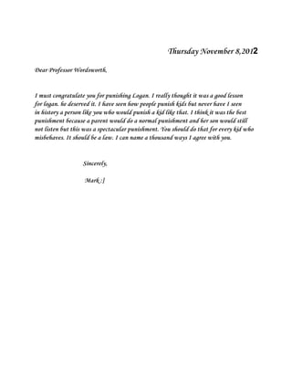 Thursday November 8,2012

Dear Professor Wordsworth,


I must congratulate you for punishing Logan. I really thought it was a good lesson
for logan. he deserved it. I have seen how people punish kids but never have I seen
in history a person like you who would punish a kid like that. I think it was the best
punishment because a parent would do a normal punishment and her son would still
not listen but this was a spectacular punishment. You should do that for every kid who
misbehaves. It should be a law. I can name a thousand ways I agree with you.


                   Sincerely,

                   Mark :]
 