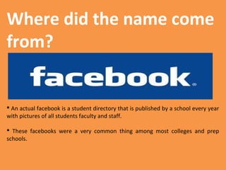 Where did the name come
from?

 An actual facebook is a student directory that is published by a school every year
with pictures of all students faculty and staff.
 These facebooks were a very common thing among most colleges and prep
schools.

 