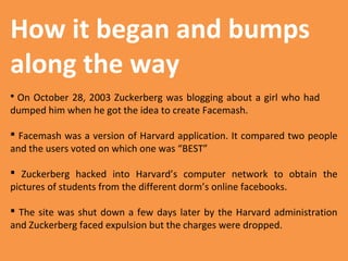 How it began and bumps
along the way
On October 28, 2003 Zuckerberg was blogging about a girl who had
dumped him when he got the idea to create Facemash.


 Facemash was a version of Harvard application. It compared two people
and the users voted on which one was “BEST”
 Zuckerberg hacked into Harvard’s computer network to obtain the
pictures of students from the different dorm’s online facebooks.
 The site was shut down a few days later by the Harvard administration
and Zuckerberg faced expulsion but the charges were dropped.

 
