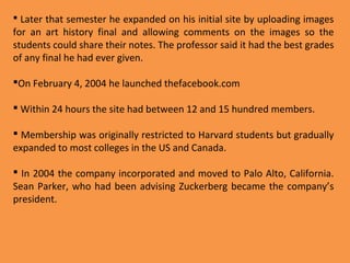  Later that semester he expanded on his initial site by uploading images

for an art history final and allowing comments on the images so the
students could share their notes. The professor said it had the best grades
of any final he had ever given.
On February 4, 2004 he launched thefacebook.com
 Within 24 hours the site had between 12 and 15 hundred members.
 Membership was originally restricted to Harvard students but gradually
expanded to most colleges in the US and Canada.
 In 2004 the company incorporated and moved to Palo Alto, California.
Sean Parker, who had been advising Zuckerberg became the company’s
president.

 