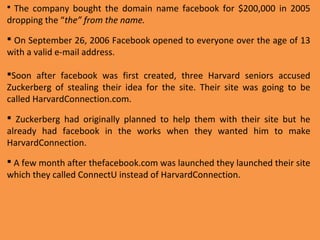 The company bought the domain name facebook for $200,000 in 2005
dropping the “the” from the name.


 On September 26, 2006 Facebook opened to everyone over the age of 13
with a valid e-mail address.
Soon after facebook was first created, three Harvard seniors accused
Zuckerberg of stealing their idea for the site. Their site was going to be
called HarvardConnection.com.
 Zuckerberg had originally planned to help them with their site but he
already had facebook in the works when they wanted him to make
HarvardConnection.
 A few month after thefacebook.com was launched they launched their site
which they called ConnectU instead of HarvardConnection.

 