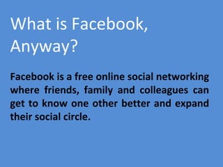 What is Facebook,
Anyway?
Facebook is a free online social networking
where friends, family and colleagues can
get to know one other better and expand
their social circle.

 