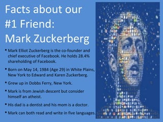 Facts about our
#1 Friend:
Mark Zuckerberg
 Mark Elliot Zuckerberg is the co-founder and
chief executive of Facebook. He holds 28.4%
shareholding of Facebook.
 Born on May 14, 1984 (Age 29) in White Plains,
New York to Edward and Karen Zuckerberg.
 Grew up in Dobbs Ferry, New York.
 Mark is from Jewish descent but consider
himself an atheist.
 His dad is a dentist and his mom is a doctor.
 Mark can both read and write in five languages.

 