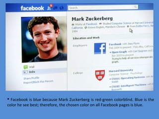  Facebook is blue because Mark Zuckerberg is red-green colorblind. Blue is the
color he see best; therefore, the chosen color on all Facebook pages is blue.

 