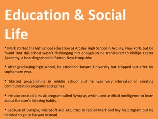 Education & Social
Life
 Mark started his high school education at Ardsley High School in Ardsley, New York, but he
found that this school wasn’t challenging him enough so he transferred to Phillips Exeter
Academy, a boarding school in Exeter, New Hampshire
 After graduating high school, he attended Harvard University but dropped out after his
sophomore year.
 Started programming in middle school and he was very interested in creating
communication programs and games.
 He also created a music program called Synapse, which used artificial intelligence to learn
about the user’s listening habits.
 Because of Synapse, Microsoft and AOL tried to recruit Mark and buy his program but he
decided to go to Harvard instead.

 