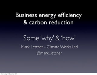 Business energy efﬁciency
& carbon reduction

Some ‘why’ & ‘how’
Mark Letcher - Climate Works Ltd
@mark_letcher

Wednesday, 11 December 2013

 