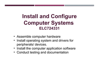 Install and Configure
Computer Systems
ELC724331
• Assemble computer hardware
• Install operating system and drivers for
peripherals/ devices.
• Install the computer application software
• Conduct testing and documentation
 