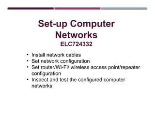 Set-up Computer
Networks
ELC724332
• Install network cables
• Set network configuration
• Set router/Wi-Fi/ wireless access point/repeater
configuration
• Inspect and test the configured computer
networks
 
