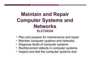 Maintain and Repair
Computer Systems and
Networks
ELC724334
• Plan and prepare for maintenance and repair
• Maintain computer systems and networks
• Diagnose faults of computer systems
• Rectify/correct defects in computer systems
• Inspect and test the computer systems and
 