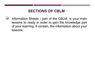 SECTIONS OF CBLM
 Information Sheets - part of the CBLM, is your main
lessons to ready in order to gain the knowledge part
of your learning. It contain, the information about your
lessons.
 