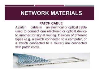 NETWORK MATERIALS
PATCH CABLE
A patch cable is an electrical or optical cable
used to connect one electronic or optical device
to another for signal routing. Devices of different
types (e.g. a switch connected to a computer, or
a switch connected to a router) are connected
with patch cords.
 
