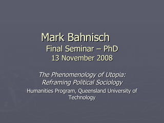 Mark Bahnisch Final Seminar – PhD 13 November 2008 The Phenomenology of Utopia: Reframing Political Sociology Humanities Program, Queensland University of Technology 