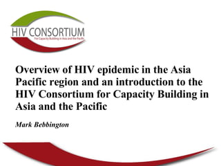Overview of HIV epidemic in the Asia Pacific region and an introduction to the  HIV Consortium for Capacity Building in Asia and the Pacific   Mark Bebbington 