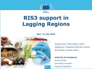 RIS3 support in
Lagging Regions
Bari, 11 July 2016
Serving society
Stimulating innovation
Supporting legislation
www.jrc.ec.europa.eu
Project team: Mark Boden, Karel
Haegeman, Elisabetta Marinelli, Patrice
dos Santos, Susana Valero
 