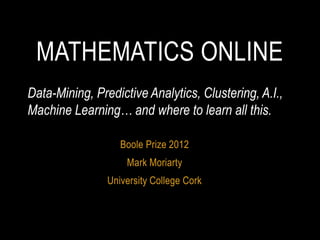MATHEMATICS ONLINE
Data-Mining, Predictive Analytics, Clustering, A.I.,
Machine Learning… and where to learn all this.

                   Boole Prize 2012
                    Mark Moriarty
                University College Cork
 