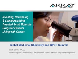 Inventing, Developing
& Commercializing
Targeted Small Molecule
Drugs for Patients
Living with Cancer
Global Medicinal Chemistry and GPCR Summit
Mark Boys, Ph.D.
Partnering and Outsourcing, Experiences from a Small Company Perspective
 