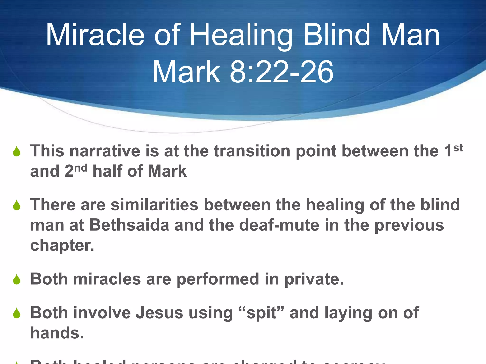 Miracle of Healing Blind Man
Mark 8:22-26
S This narrative is at the transition point between the 1st
and 2nd half of Mark
S There are similarities between the healing of the blind
man at Bethsaida and the deaf-mute in the previous
chapter.
S Both miracles are performed in private.
S Both involve Jesus using ―spit‖ and laying on of
hands.
 