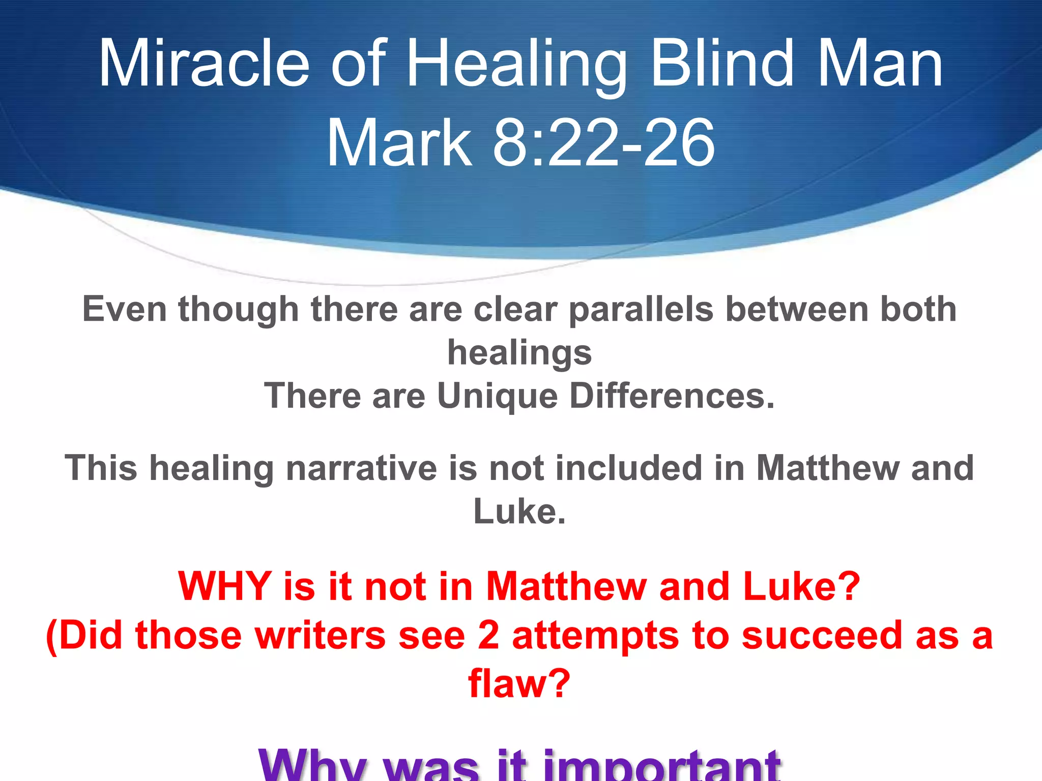 Miracle of Healing Blind Man
Mark 8:22-26
Even though there are clear parallels between both
healings
There are Unique Differences.
This healing narrative is not included in Matthew and
Luke.
WHY is it not in Matthew and Luke?
(Did those writers see 2 attempts to succeed as a
flaw?
 