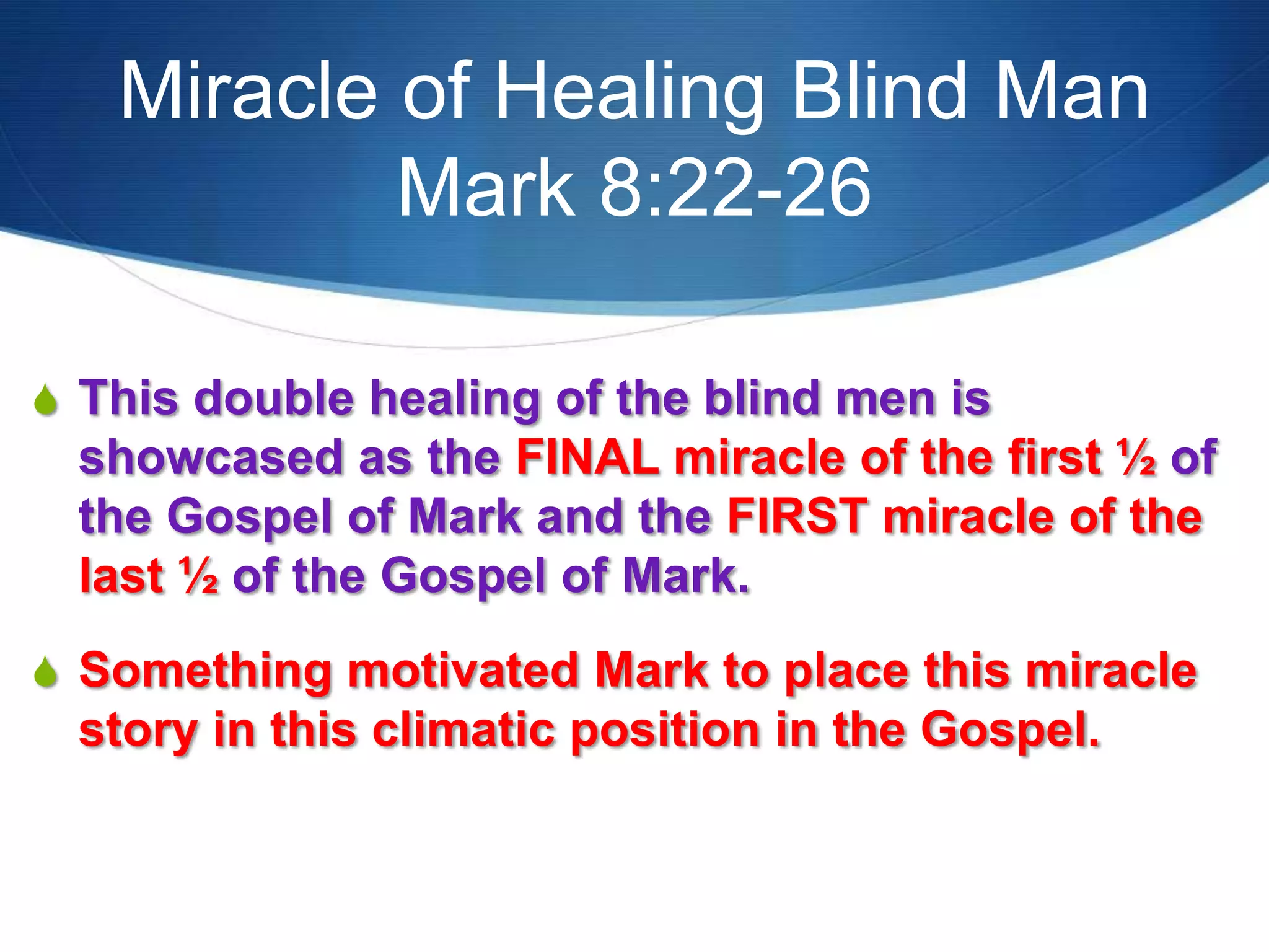 Miracle of Healing Blind Man
Mark 8:22-26
S This double healing of the blind men is
showcased as the FINAL miracle of the first ½ of
the Gospel of Mark and the FIRST miracle of the
last ½ of the Gospel of Mark.
S Something motivated Mark to place this miracle
story in this climatic position in the Gospel.
 