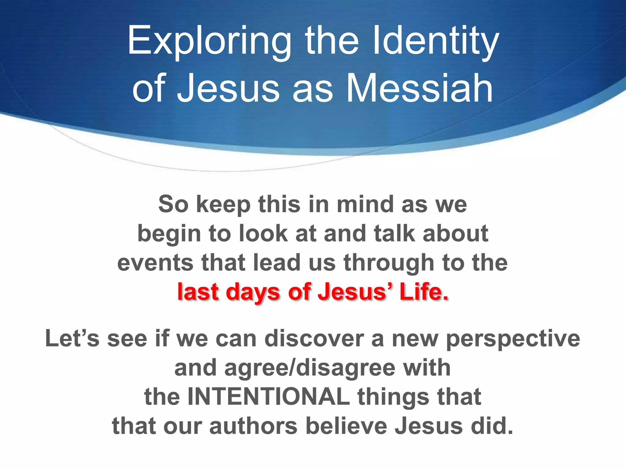Exploring the Identity
of Jesus as Messiah
So keep this in mind as we
begin to look at and talk about
events that lead us through to the
last days of Jesus‘ Life.
Let‘s see if we can discover a new perspective
and agree/disagree with
the INTENTIONAL things that
that our authors believe Jesus did.
 
