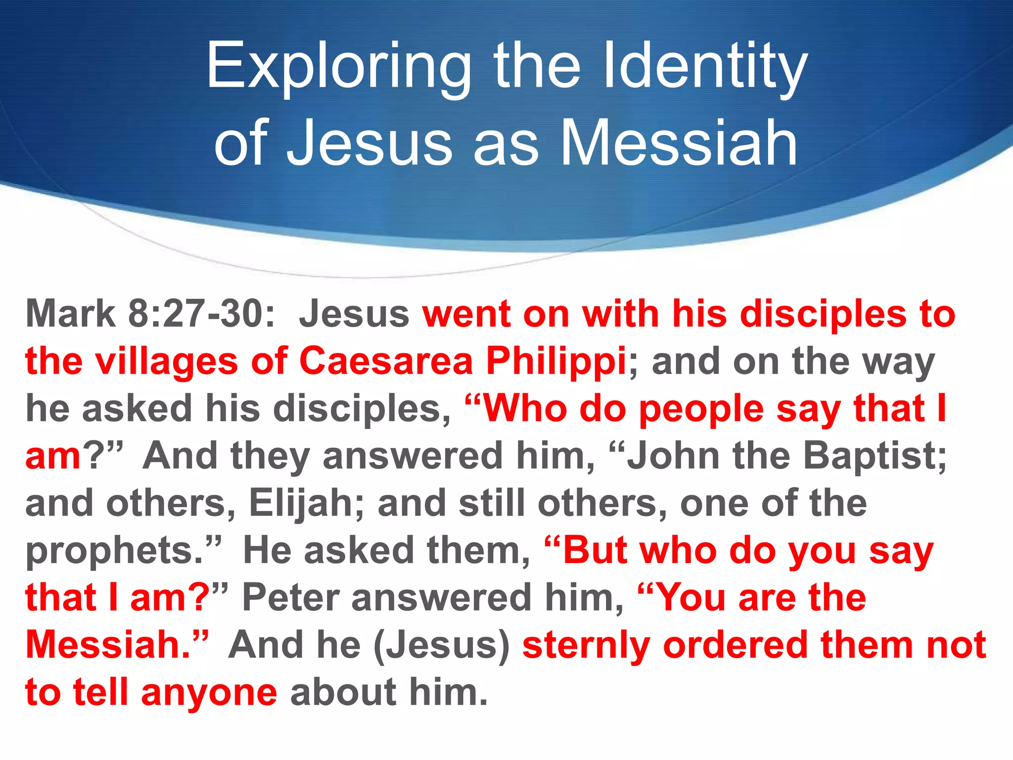 Exploring the Identity
of Jesus as Messiah
Mark 8:27-30: Jesus went on with his disciples to
the villages of Caesarea Philippi; and on the way
he asked his disciples, ―Who do people say that I
am?‖ And they answered him, ―John the Baptist;
and others, Elijah; and still others, one of the
prophets.‖ He asked them, ―But who do you say
that I am?‖ Peter answered him, ―You are the
Messiah.‖ And he (Jesus) sternly ordered them not
to tell anyone about him.
 