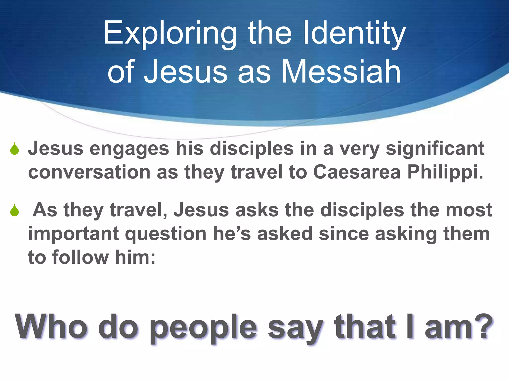 Exploring the Identity
of Jesus as Messiah
S Jesus engages his disciples in a very significant
conversation as they travel to Caesarea Philippi.
S As they travel, Jesus asks the disciples the most
important question he‘s asked since asking them
to follow him:
Who do people say that I am?
 