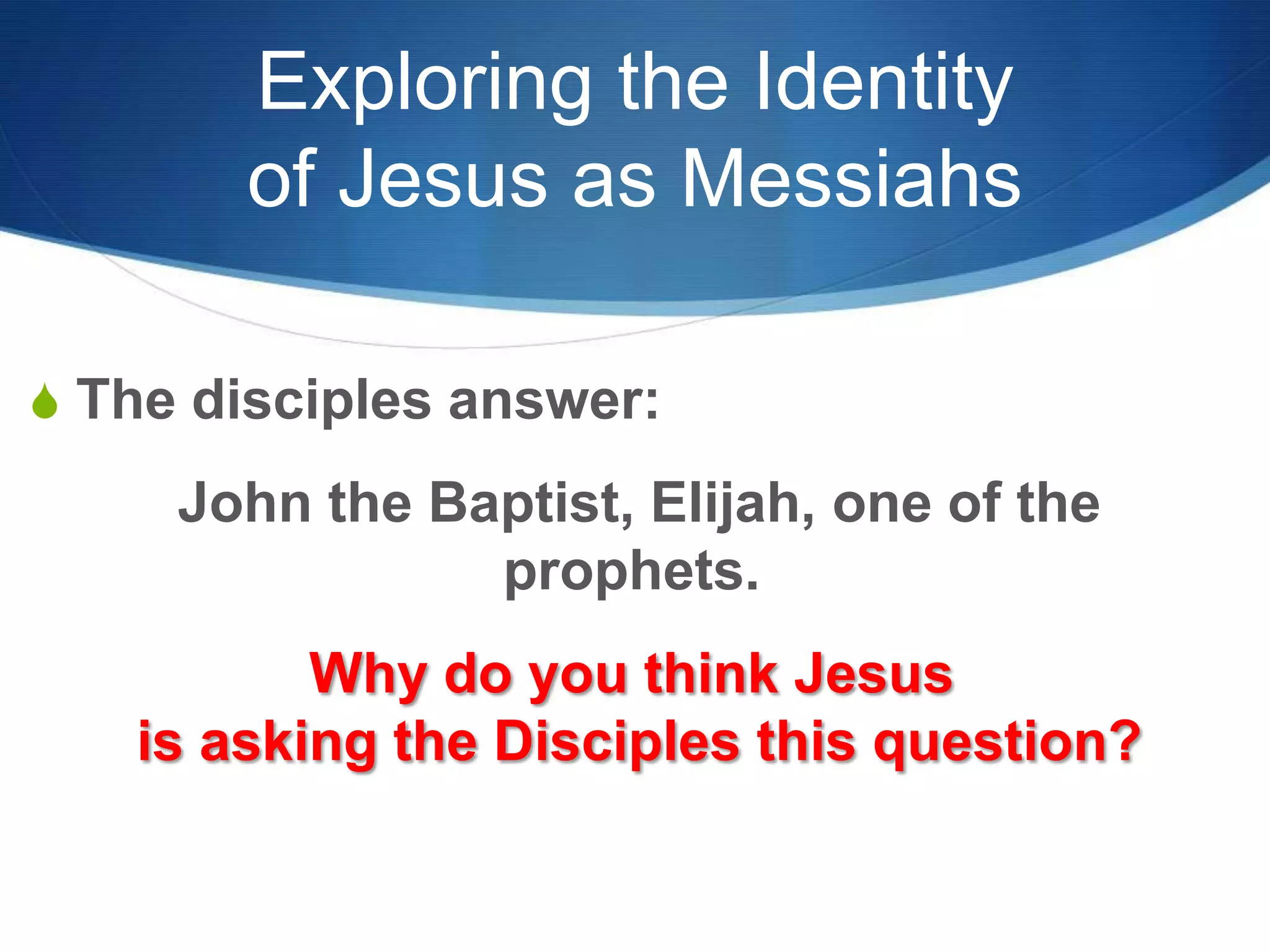 Exploring the Identity
of Jesus as Messiahs
S The disciples answer:
John the Baptist, Elijah, one of the
prophets.
Why do you think Jesus
is asking the Disciples this question?
 
